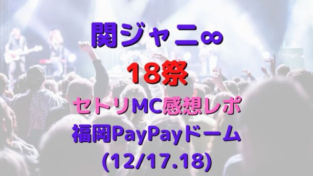 関ジャニ∞18祭セトリ(冬)・感想レポ福岡PayPayドーム(12/17.18)